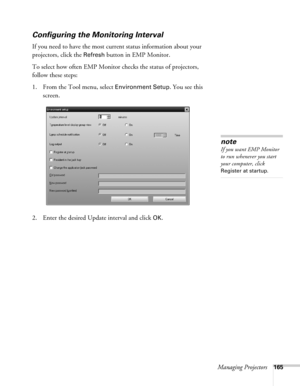 Page 165Managing Projectors165
Configuring the Monitoring Interval
If you need to have the most current status information about your 
projectors, click the 
Refresh button in EMP Monitor. 
To select how often EMP Monitor checks the status of projectors, 
follow these steps:
1. From the Tool menu, select 
Environment Setup. You see this 
screen. 
2. Enter the desired Update interval and click 
OK.
note
If you want EMP Monitor 
to run whenever you start 
your computer, click 
Register at startup. 