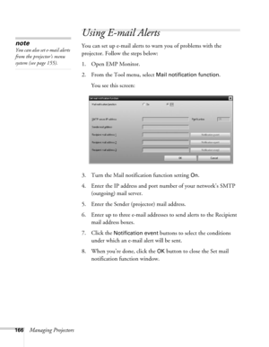 Page 166166Managing Projectors
Using E-mail Alerts
You can set up e-mail alerts to warn you of problems with the 
projector. Follow the steps below:
1. Open EMP Monitor.
2. From the Tool menu, select 
Mail notification function. 
You see this screen:
3. Turn the Mail notification function setting 
On.
4. Enter the IP address and port number of your network’s SMTP 
(outgoing) mail server.
5. Enter the Sender (projector) mail address.
6. Enter up to three e-mail addresses to send alerts to the Recipient 
mail...