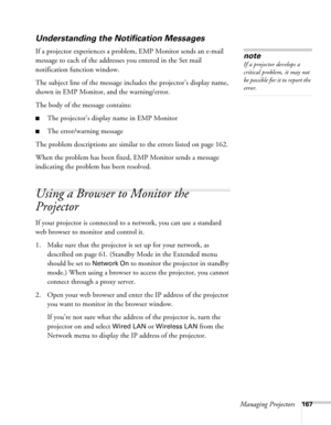 Page 167Managing Projectors167
Understanding the Notification Messages
If a projector experiences a problem, EMP Monitor sends an e-mail 
message to each of the addresses you entered in the Set mail 
notification function window. 
The subject line of the message includes the projector’s display name, 
shown in EMP Monitor, and the warning/error.
The body of the message contains:
■The projector’s display name in EMP Monitor
■The error/warning message
The problem descriptions are similar to the errors listed on...