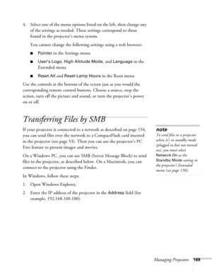 Page 169
Managing Projectors169
4. Select one of the menu options listed on the left, then change any 
of the settings as needed. These settings correspond to those 
found in the projector’s menu system.
You cannot change the following settings using a web browser:
■Pointer in the Settings menu
■User’s Logo, High Altitude Mode, and Language in the 
Extended menu
■Reset All and Reset Lamp Hours in the Reset menu
Use the controls at the bottom of the screen just as you would the 
corresponding remote control bu...