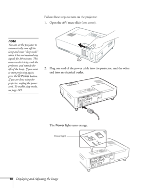 Page 1818Displaying and Adjusting the ImageFollow these steps to turn on the projector: 
1. Open the A/V mute slide (lens cover). 
2. Plug one end of the power cable into the projector, and the other 
end into an electrical outlet.
The 
Power light turns orange. 
note
You can set the projector to 
automatically turn off the 
lamp and enter “sleep mode” 
when it has not received any 
signals for 30 minutes. This 
conserves electricity, cools the 
projector, and extends the 
life of the lamp. If you want 
to...