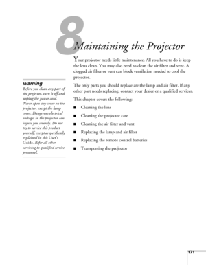 Page 171171
8
Maintaining the Projector
Your projector needs little maintenance. All you have to do is keep 
the lens clean. You may also need to clean the air filter and vent. A 
clogged air filter or vent can block ventilation needed to cool the 
projector.
The only parts you should replace are the lamp and air filter. If any 
other part needs replacing, contact your dealer or a qualified servicer.
This chapter covers the following:
■Cleaning the lens
■Cleaning the projector case
■Cleaning the air filter and...