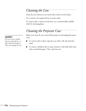 Page 172172Maintaining the Projector
Cleaning the Lens
Clean the lens whenever you notice dirt or dust on the surface.
Use a canister of compressed air to remove dust.
To remove dirt or smears on the lens, use a commercially available 
cloth for cleaning glasses.
Cleaning the Projector Case
Before you clean the case, turn off the projector and unplug the power 
cord.
■To remove dirt or dust, wipe the case with a soft, dry, lint-free 
cloth.
■To remove stubborn dirt or stains, moisten a soft cloth with water 
and...
