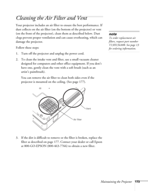 Page 173Maintaining the Projector173
Cleaning the Air Filter and Vent
Your projector includes an air filter to ensure the best performance. If 
dust collects on the air filter (on the bottom of the projector) or vent 
(on the front of the projector), clean them as described below. Dust 
clogs prevent proper ventilation and can cause overheating, which can 
damage the projector.
Follow these steps:
1. Turn off the projector and unplug the power cord.
2. To clean the intake vent and filter, use a small vacuum...