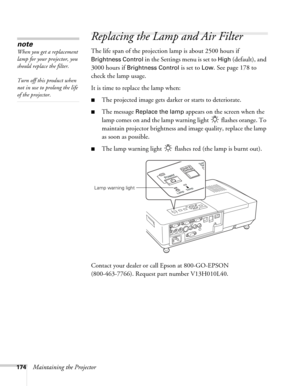 Page 174174Maintaining the Projector
Replacing the Lamp and Air Filter
The life span of the projection lamp is about 2500 hours if 
Brightness Control in the Settings menu is set to High (default), and 
3000 hours if 
Brightness Control is set to Low. See page 178 to 
check the lamp usage. 
It is time to replace the lamp when: 
■The projected image gets darker or starts to deteriorate.
■The message Replace the lamp appears on the screen when the 
lamp comes on and the lamp warning light   flashes orange. To...