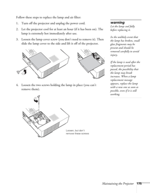 Page 175Maintaining the Projector175
Follow these steps to replace the lamp and air filter:
1. Turn off the projector and unplug the power cord.
2. Let the projector cool for at least an hour (if it has been on). The 
lamp is extremely hot immediately after use. 
3. Loosen the lamp cover screw (you don’t need to remove it). Then 
slide the lamp cover to the side and lift it off of the projector. 
4. Loosen the two screws holding the lamp in place (you can’t 
remove them).
warning
Let the lamp cool fully 
before...