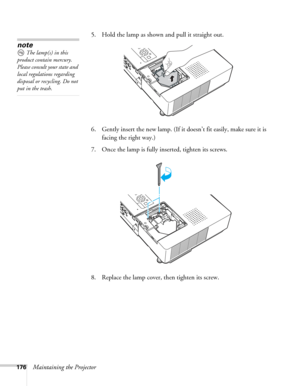 Page 176176Maintaining the Projector5. Hold the lamp as shown and pull it straight out.
 
6. Gently insert the new lamp. (If it doesn’t fit easily, make sure it is 
facing the right way.) 
7. Once the lamp is fully inserted, tighten its screws. 
8. Replace the lamp cover, then tighten its screw. 
note
The lamp(s) in this 
product contain mercury. 
Please consult your state and 
local regulations regarding 
disposal or recycling. Do not 
put in the trash. 