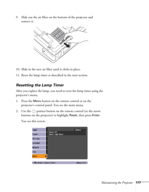 Page 177Maintaining the Projector177
9. Slide out the air filter on the bottom of the projector and 
remove it.
10. Slide in the new air filter until it clicks in place.
11. Reset the lamp timer as described in the next section. 
Resetting the Lamp Timer
After you replace the lamp, you need to reset the lamp timer using the 
projector’s menu. 
1. Press the 
Menu button on the remote control or on the 
projector’s control panel. You see the main menu.
2. Use the  pointer button on the remote control (or the arrow...