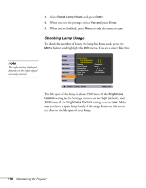Page 178178Maintaining the Projector3. Select 
Reset Lamp Hours and press Enter. 
4. When you see the prompt, select
 Yes and press Enter.
5. When you’re finished, press 
Menu to exit the menu system. 
Checking Lamp Usage 
To check the number of hours the lamp has been used, press the 
Menu button and highlight the Info menu. You see a screen like this:
The life span of the lamp is about 2500 hours if the 
Brightness 
Control
 setting in the Settings menu is set to High (default), and 
3000 hours if the...