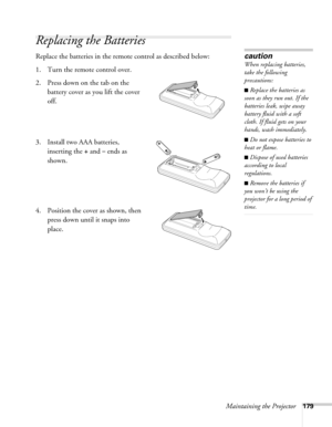 Page 179Maintaining the Projector179
Replacing the Batteries
Replace the batteries in the remote control as described below: 
1. Turn the remote control over. 
2. Press down on the tab on the 
battery cover as you lift the cover 
off.
3. Install two AAA batteries, 
inserting the 
+ and – ends as 
shown.
4. Position the cover as shown, then 
press down until it snaps into 
place.
caution
When replacing batteries, 
take the following 
precautions:
■Replace the batteries as 
soon as they run out. If the 
batteries...