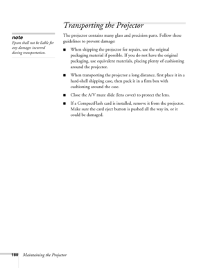 Page 180180Maintaining the Projector
Transporting the Projector
The projector contains many glass and precision parts. Follow these 
guidelines to prevent damage: 
■When shipping the projector for repairs, use the original 
packaging material if possible. If you do not have the original 
packaging, use equivalent materials, placing plenty of cushioning 
around the projector.
■When transporting the projector a long distance, first place it in a 
hard-shell shipping case, then pack it in a firm box with...