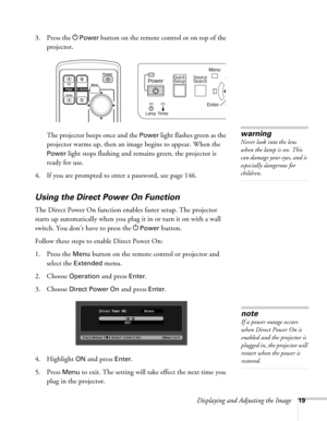 Page 19Displaying and Adjusting the Image19
3. Press the PPower button on the remote control or on top of the 
projector. 
The projector beeps once and the 
Power light flashes green as the 
projector warms up, then an image begins to appear. When the 
Power light stops flashing and remains green, the projector is 
ready for use. 
4. If you are prompted to enter a password, see page 146.
Using the Direct Power On Function
The Direct Power On function enables faster setup. The projector 
starts up automatically...