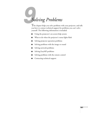 Page 181181
9
Solving Problems
This chapter helps you solve problems with your projector, and tells 
you how to contact technical support for problems you can’t solve 
yourself. The following information is included:
■Using the projector’s on-screen help system
■What to do when the projector’s status lights flash
■Solving projector operation problems
■Solving problems with the image or sound
■Solving network problems
■Solving EasyMP problems
■Solving problems with the remote control
■Contacting technical support 