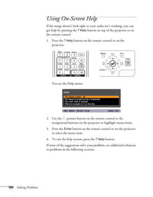 Page 182182Solving Problems
Using On-Screen Help
If the image doesn’t look right or your audio isn’t working, you can 
get help by pressing the 
? Help button on top of the projector or on 
the remote control.
1. Press the 
? Help button on the remote control or on the 
projector. 
You see the Help menu:
2. Use the   pointer button on the remote control or the 
navigational buttons on the projector to highlight menu items.
3. Press the 
Enter button on the remote control or on the projector 
to select the menu...