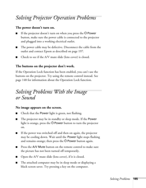 Page 185Solving Problems185
Solving Projector Operation Problems
The power doesn’t turn on.
■If the projector doesn’t turn on when you press the PPower 
button, make sure the power cable is connected to the projector 
and plugged into a working electrical outlet.
■The power cable may be defective. Disconnect the cable from the 
outlet and contact Epson as described on page 197.
■Check to see if the A/V mute slide (lens cover) is closed. 
The buttons on the projector don’t work.
If the Operation Lock function has...