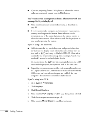 Page 186186Solving Problems
■If you are projecting from a DVD player or other video source, 
make sure you turn it on and press its 
Play button.
You’ve connected a computer and see a blue screen with the 
message 
No Signal displayed.
■Make sure the cables are connected correctly, as described on 
page 40.
■If you’ve connected a computer and one or more video sources, 
you may need to press the 
Source Search button on the 
projector or one of the source buttons on the remote control to 
select the correct...