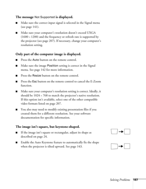 Page 187Solving Problems187
The message Not Supported is displayed.
■Make sure the correct input signal is selected in the Signal menu 
(see page 141).
■Make sure your computer’s resolution doesn’t exceed UXGA 
(1600 
× 1200) and the frequency or refresh rate is supported by 
the projector (see page 207). If necessary, change your computer’s 
resolution setting. 
Only part of the computer image is displayed.
■Press the Auto button on the remote control.
■Make sure the image Position setting is correct in the...
