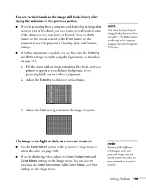 Page 189Solving Problems189
You see vertical bands or the image still looks blurry after 
trying the solutions in the previous section.
■If you’re projecting from a computer and displaying an image that 
contains a lot of fine detail, you may notice vertical bands or some 
of the characters may look heavy or blurred. Press the 
Auto 
button on the remote control or the 
Enter button on the 
projector to reset the projector’s Tracking, Sync, and Position 
settings.
■If further adjustment is needed, you can...