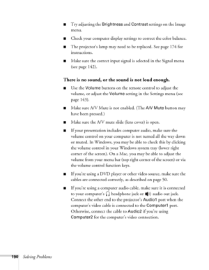 Page 190190Solving Problems
■Try adjusting the Brightness and Contrast settings on the Image 
menu.
■Check your computer display settings to correct the color balance.
■The projector’s lamp may need to be replaced. See page 174 for 
instructions.
■Make sure the correct input signal is selected in the Signal menu 
(see page 142).
There is no sound, or the sound is not loud enough.
■Use the Volume buttons on the remote control to adjust the 
volume, or adjust the 
Volume setting in the Settings menu (see 
page...
