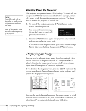 Page 2020Displaying and Adjusting the Image
Shutting Down the Projector
This projector incorporates Instant Off technology. To turn it off, you 
can press its P
Power button as described below, unplug it, or turn 
off a power switch that supplies power to the projector. You don’t 
have to wait for the projector to cool off first. 
1. To turn off the projector, press the P
Power button on the 
remote control or projector. 
You see a confirmation message. 
(If you don’t want to turn it off, 
press any other...