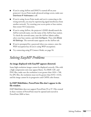 Page 193Solving Problems193
■If you’re using AirPort and DHCP is turned off on your 
projector’s Access Point mode advanced settings screen, make sure 
Distribute IP Addresses is off. 
■If you’re using Access Point mode and you’re connecting to the 
wrong network, you may be experiencing signal interference from 
another network. Try resetting your access point or base station, 
then restart NS Connection.
■If you’re using AirPort, the projector’s ESSID should match the 
AirPort network name, not the name of the...