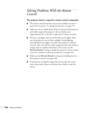 Page 196196Solving Problems
Solving Problems With the Remote 
Control
The projector doesn’t respond to remote control commands.
■The remote control’s batteries may not be installed correctly or 
may be low on power. To change the batteries, see page 179. 
■Make sure you are within about 20 feet (6 meters) of the projector 
and within range of the projector’s front or back sensor 
(approximately 30° to the left or right and 15° above or below).
■Dim the room lights and turn off any fluorescent lights. Make 
sure...