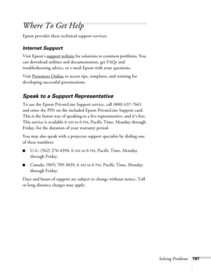 Page 197Solving Problems197
Where To Get Help
Epson provides these technical support services:
Internet Support 
Visit Epson’s support website for solutions to common problems. You 
can download utilities and documentation, get FAQs and 
troubleshooting advice, or e-mail Epson with your questions.
Visit Presenters Online
 to access tips, templates, and training for 
developing successful presentations.
Speak to a Support Representative
To use the Epson PrivateLine Support service, call (800) 637-7661 
and enter...