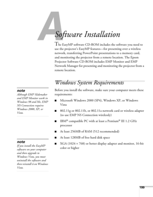 Page 199199
A
Software Installation
The EasyMP software CD-ROM includes the software you need to 
use the projector’s EasyMP features—for presenting over a wireless 
network, transferring PowerPoint presentations to a memory card, 
and monitoring the projector from a remote location. The Epson 
Projector Software CD-ROM includes EMP Monitor and EMP 
Network Manager for presenting and monitoring the projector from a 
remote location. 
Windows System Requirements 
Before you install the software, make sure your...