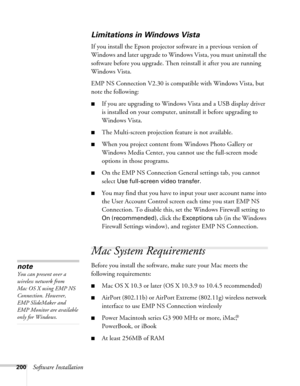 Page 200200Software Installation
Limitations in Windows Vista
If you install the Epson projector software in a previous version of 
Windows and later upgrade to Windows Vista, you must uninstall the 
software before you upgrade. Then reinstall it after you are running 
Windows Vista.
EMP NS Connection V2.30 is compatible with Windows Vista, but 
note the following:
■If you are upgrading to Windows Vista and a USB display driver 
is installed on your computer, uninstall it before upgrading to 
Windows Vista....