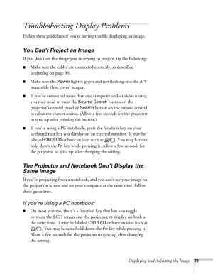 Page 21Displaying and Adjusting the Image21
Troubleshooting Display Problems
Follow these guidelines if you’re having trouble displaying an image. 
You Can’t Project an Image
If you don’t see the image you are trying to project, try the following: 
■Make sure the cables are connected correctly, as described 
beginning on page 39.
■Make sure the Power light is green and not flashing and the A/V 
mute slide (lens cover) is open. 
■If you’ve connected more than one computer and/or video source, 
you may need to...
