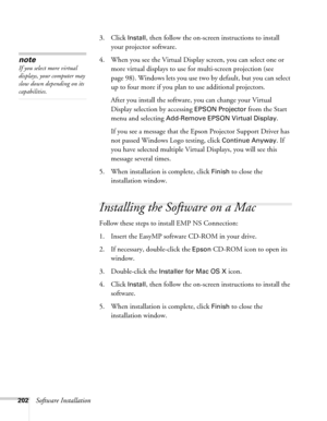 Page 202202Software Installation3. Click 
Install, then follow the on-screen instructions to install 
your projector software. 
4. When you see the Virtual Display screen, you can select one or 
more virtual displays to use for multi-screen projection (see 
page 98). Windows lets you use two by default, but you can select 
up to four more if you plan to use additional projectors.
After you install the software, you can change your Virtual 
Display selection by accessing 
EPSON Projector from the Start 
menu and...