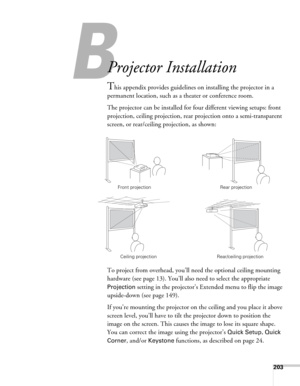 Page 203203
B
Projector Installation
This appendix provides guidelines on installing the projector in a 
permanent location, such as a theater or conference room.
The projector can be installed for four different viewing setups: front 
projection, ceiling projection, rear projection onto a semi-transparent 
screen, or rear/ceiling projection, as shown: 
To project from overhead, you’ll need the optional ceiling mounting 
hardware (see page 13). You’ll also need to select the appropriate 
Projection setting in...