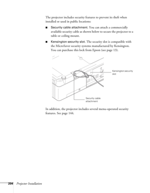 Page 204204Projector InstallationThe projector includes security features to prevent its theft when 
installed or used in public locations: 
■Security cable attachment. You can attach a commercially 
available security cable as shown below to secure the projector to a 
table or ceiling mount.
■Kensington security slot. The security slot is compatible with 
the MicroSaver security systems manufactured by Kensington. 
You can purchase this lock from Epson (see page 13).
In addition, the projector includes several...