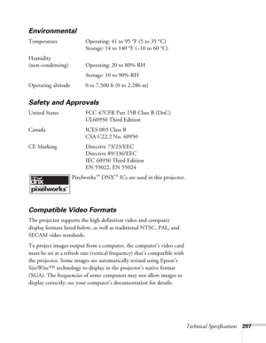 Page 207Technical Specifications207
Environmental
Temperature Operating: 41 to 95 °F (5 to 35 °C)
Storage: 14 to 140 °F (–10 to 60 °C)
Humidity
(non-condensing) Operating: 20 to 80% RH
Storage: 10 to 90% RH
Operating altitude 0 to 7,500 ft (0 to 2,286 m)
Safety and Approvals
United States FCC 47CFR Part 15B Class B (DoC)
UL60950 Third Edition
Canada ICES-003 Class B
CSA C22.2 No. 60950
CE Marking Directive 73/23/EEC
Directive 89/336/EEC
IEC 60950 Third Edition
EN 55022, EN 55024
 Pixelworks
™ DNX™ ICs are used...