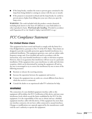 Page 213Notices213
■If the lamp breaks, ventilate the room to prevent gases contained in the 
lamp from being inhaled or coming in contact with the eyes or mouth.
■If the projector is mounted overhead and the lamp breaks, be careful to 
prevent pieces of glass from falling into your eyes when you open the 
lamp cover.
WARNING: The cords included with this product contain chemicals, 
including lead, known to the State of California to cause birth defects or 
other reproductive harm. Wash hands after handling....