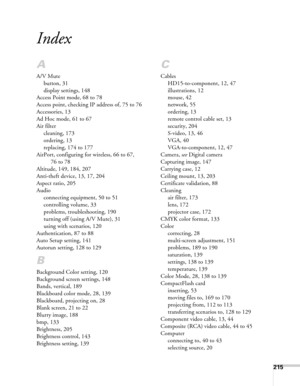 Page 215215
Index
A
A/V Mute
button, 31
display settings, 148
Access Point mode, 68 to 78
Access point, checking IP address of, 75 to 76
Accessories, 13
Ad Hoc mode, 61 to 67
Air filter
cleaning, 173
ordering, 13
replacing, 174 to 177
AirPort, configuring for wireless, 66 to 67, 
76 to 78
Altitude, 149, 184, 207
Anti-theft device, 13, 17, 204
Aspect ratio, 205
Audio
connecting equipment, 50 to 51
controlling volume, 33
problems, troubleshooting, 190
turning off (using A/V Mute), 31
using with scenarios, 120...