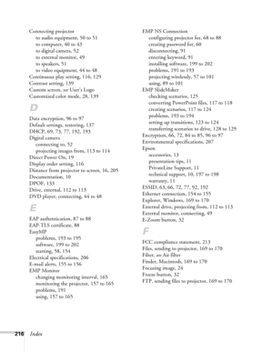 Page 216216Index
Connecting projector
to audio equipment, 50 to 51
to computer, 40 to 43
to digital camera, 52
to external monitor, 49
to speakers, 51
to video equipment, 44 to 48
Continuous play setting, 116, 129
Contrast setting, 139
Custom screen, see User’s Logo
Customized color mode, 28, 139
D
Data encryption, 96 to 97
Default settings, restoring, 137
DHCP, 69, 73, 77, 192, 193
Digital camera
connecting to, 52
projecting images from, 113 to 114
Direct Power On, 19
Display order setting, 116
Distance from...