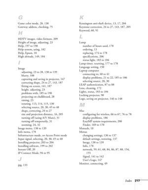Page 217Index217
G
Game color mode, 28, 138
Gateway address, checking, 75
H
HDTV images, video formats, 209
Height of image, adjusting, 23
Help, 197 to 198
Help system, using, 182
Help, Epson, 10
High altitude, 149, 184
I
Image
adjusting, 23 to 28, 138 to 139
blurry, 188
capturing and saving in projector, 147
correcting shape, 24 to 27, 143, 187
fitting on screen, 141, 187
height, adjusting, 23
problems with, 185 to 190
projecting on chalkboard, 28
raising, 23
rotating, 113, 114, 115, 130
selecting source, 20,...