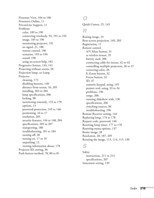 Page 219Index219 Presenter View, 104 to 106
Presenters Online, 11
PrivateLine Support, 11
Problems
color, 189 to 190
connecting wirelessly, 92, 191 to 193
image, 185 to 190
monitoring projector, 191
no signal, 21, 186
remote control, 196
scenarios, 193 to 194
sound, 190
using on-screen help, 182
Progressive format, 133, 141
Projecting without screen, 28
Projection lamp, see Lamp
Projector
cleaning, 172
disabling buttons, 148
distance from screen, 16, 205
installing, 203 to 204
lamp specifications, 206
locking,...