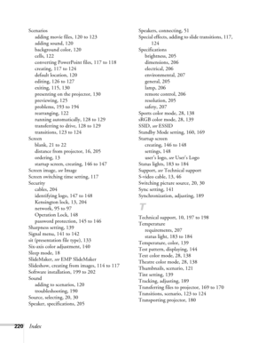 Page 220220Index
Scenarios
adding movie files, 120 to 123
adding sound, 120
background color, 120
cells, 122
converting PowerPoint files, 117 to 118
creating, 117 to 124
default location, 120
editing, 126 to 127
exiting, 115, 130
presenting on the projector, 130
previewing, 125
problems, 193 to 194
rearranging, 122
running automatically, 128 to 129
transferring to drive, 128 to 129
transitions, 123 to 124
Screen
blank, 21 to 22
distance from projector, 16, 205
ordering, 13
startup screen, creating, 146 to 147...