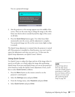 Page 25Displaying and Adjusting the Image25
You see a projected message:
2. Aim the projector so the message appears near the middle of the 
screen. Then use the zoom ring to enlarge the image so the white 
frame (not shown above) extends beyond the edges of the screen 
on all sides.
3. Press the 
Quick Setup button again. Two white boxes flash 
momentarily onto the screen, and the adjustment is complete. 
Your projected image now fits on the screen (some slight overlap 
is normal).
The Quick Setup adjustment...