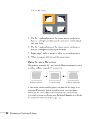 Page 2626Displaying and Adjusting the ImageYou see this screen:
5. Use the  pointer button on the remote control (or the arrow 
buttons on the projector) to select the corner you want to adjust, 
and press 
Enter.
6. Use the  pointer button on the remote control (or the arrow 
buttons on the projector) to adjust the shape. 
7. Repeat steps 5 and 6 as needed to adjust any remaining corners. 
8. When done, press 
Menu to exit the menu system.
Using Keystone Correction
The projector automatically corrects vertical...