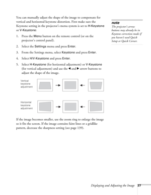 Page 27Displaying and Adjusting the Image27
You can manually adjust the shape of the image to compensate for 
vertical and horizontal keystone distortion. First make sure the 
Keystone setting in the projector’s menu system is set to 
H-Keystone 
or 
V-Keystone: 
1. Press the 
Menu button on the remote control (or on the 
projector’s control panel).
2. Select the 
Settings menu and press Enter. 
3. From the Settings menu, select 
Keystone and press Enter. 
4. Select 
H/V-Keystone and press Enter.
5. Select...