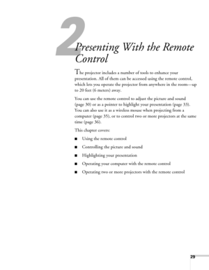 Page 2929
2
Presenting With the Remote 
Control
The projector includes a number of tools to enhance your 
presentation. All of them can be accessed using the remote control, 
which lets you operate the projector from anywhere in the room—up 
to 20 feet (6 meters) away. 
You can use the remote control to adjust the picture and sound 
(page 30) or as a pointer to highlight your presentation (page 33). 
You can also use it as a wireless mouse when projecting from a 
computer (page 35), or to control two or more...