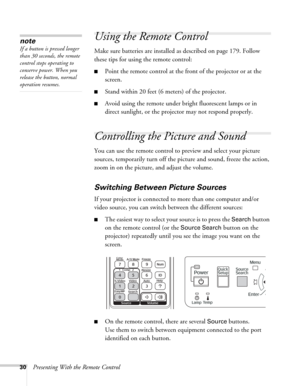 Page 3030Presenting With the Remote Control
Using the Remote Control
Make sure batteries are installed as described on page 179. Follow 
these tips for using the remote control: 
■Point the remote control at the front of the projector or at the 
screen.
■Stand within 20 feet (6 meters) of the projector. 
■Avoid using the remote under bright fluorescent lamps or in 
direct sunlight, or the projector may not respond properly.
Controlling the Picture and Sound
You can use the remote control to preview and select...