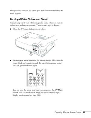 Page 31Presenting With the Remote Control31
After you select a source, the screen goes dark for a moment before the 
image appears.
Turning Off the Picture and Sound 
You can temporarily turn off the image and sound when you want to 
redirect your audience’s attention. There are two ways to do this: 
■Close the A/V mute slide, as shown below:
■Press the A/V Mute button on the remote control. This turns the 
image black and stops the sound. To turn the image and sound 
back on, press the button again.
You can...