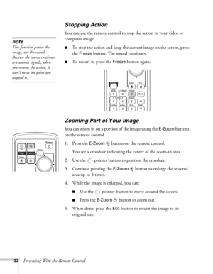 Page 3232Presenting With the Remote Control
Stopping Action
You can use the remote control to stop the action in your video or 
computer image. 
■To stop the action and keep the current image on the screen, press 
the 
Freeze button. The sound continues. 
■To restart it, press the Freeze button again. 
Zooming Part of Your Image
You can zoom in on a portion of the image using the E-Zoom buttons 
on the remote control. 
1. Press the 
E-Zoom  button on the remote control. 
You see a crosshair indicating the...