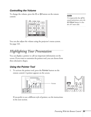 Page 33Presenting With the Remote Control33
Controlling the Volume
To change the volume, press the   or   button on the remote 
control. 
You can also adjust the volume using the projector’s menu system. 
Seepage143. 
Highlighting Your Presentation
You can display a pointer to call out important information on the 
screen. If you want to customize the pointer tool, you can choose from 
three alternative shapes.
Using the Pointer Tool
1. To activate the pointer tool, press the Pointer button on the 
remote...