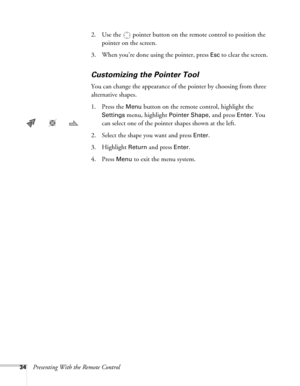 Page 3434Presenting With the Remote Control2. Use the  pointer button on the remote control to position the 
pointer on the screen. 
3. When you’re done using the pointer, press 
Esc to clear the screen.
Customizing the Pointer Tool
You can change the appearance of the pointer by choosing from three 
alternative shapes. 
1. Press the 
Menu button on the remote control, highlight the 
Settings menu, highlight Pointer Shape, and press Enter. You 
can select one of the pointer shapes shown at the left.
2. Select...