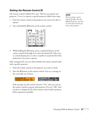 Page 37Presenting With the Remote Control37
Setting the Remote Control ID
The remote control’s default ID is zero. This lets you operate any 
projector. To set it to operate a specific projector, follow these steps:
1. Point the remote control at the projector you want to be able to 
operate.
2. Press and hold the 
ID button on the remote control.
3. While holding the 
ID button, press a numbered button on the 
remote control (0 through 9) to select the desired ID. Select zero 
to control all projectors, or...